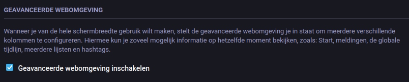 A screenshot of a setting within a Mastodon web interface, displayed in dark mode and in Dutch. The section heading is 'GEAVANCEERDE WEBOMGEVING' (Advanced Web Interface). The explanatory text reads: 'Wanneer je van de hele schermbreedte wilt gebruik maken, stelt de geavanceerde webomgeving je in staat om meerdere verschillende kolommen te configureren. Hiermee kun je zo veel mogelijk informatie op hetzelfde moment bekijken, zoals: Start, meldingen, de globale tijdlijn, meerdere lijsten en hashtags.' (When you want to use the full screen width, the advanced web interface enables you to configure multiple different columns. With this, you can view as much information as possible at the same time, such as: Home, notifications, the global timeline, multiple lists and hashtags.) Below the text is a checked box with the label 'Geavanceerde webomgeving inschakelen' (Enable advanced web interface).